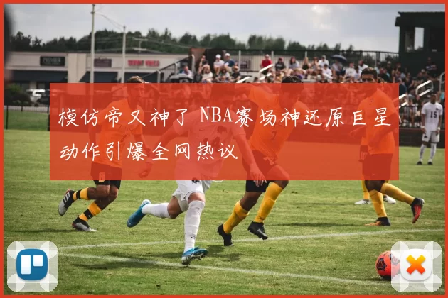 模仿帝又神了 NBA赛场神还原巨星动作引爆全网热议