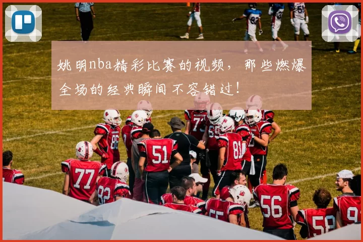 姚明nba精彩比赛的视频，那些燃爆全场的经典瞬间不容错过！