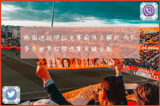 韩国迎战伊拉克赛前焦点解析 两队争夺世界杯预选赛关键分数