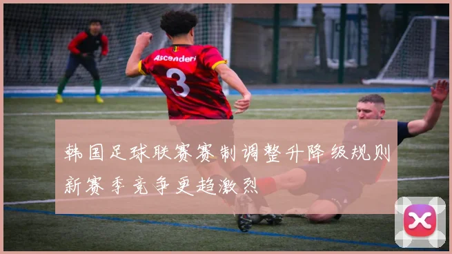 韩国足球联赛赛制调整升降级规则新赛季竞争更趋激烈