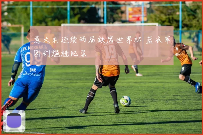 意大利连续两届缺席世界杯 蓝衣军团创尴尬纪录