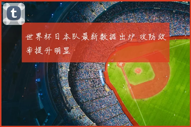 世界杯日本队最新数据出炉 攻防效率提升明显