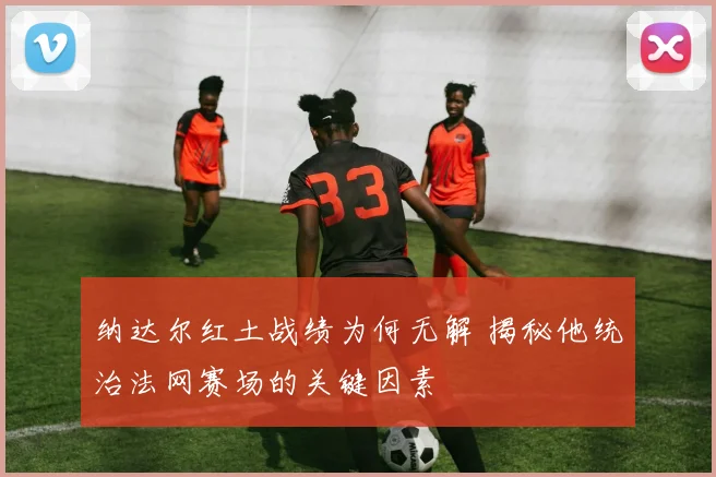 纳达尔红土战绩为何无解 揭秘他统治法网赛场的关键因素