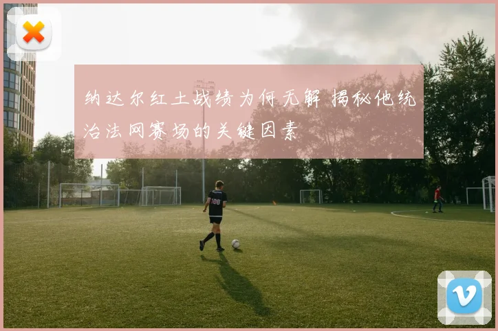 纳达尔红土战绩为何无解 揭秘他统治法网赛场的关键因素